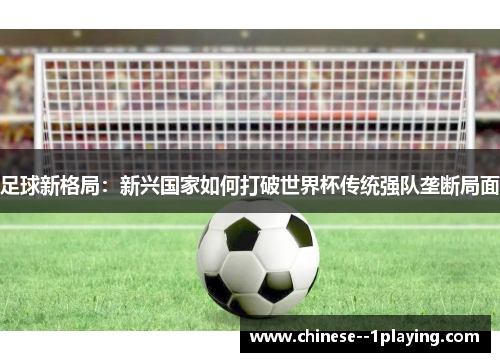 足球新格局:新兴国家如何打破世界杯传统强队垄断局面 足球新格局:新兴国家如何打破世界杯传统强队垄断局面