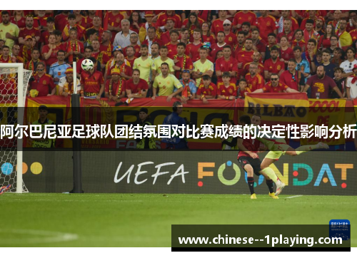阿尔巴尼亚足球队团结氛围对比赛成绩的决定性影响分析 阿尔巴尼亚足球队团结氛围对比赛成绩的决定性影响分析